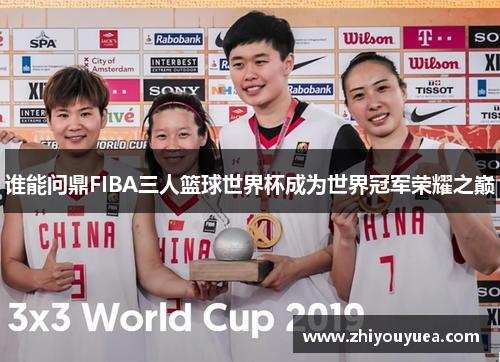 谁能问鼎FIBA三人篮球世界杯成为世界冠军荣耀之巅