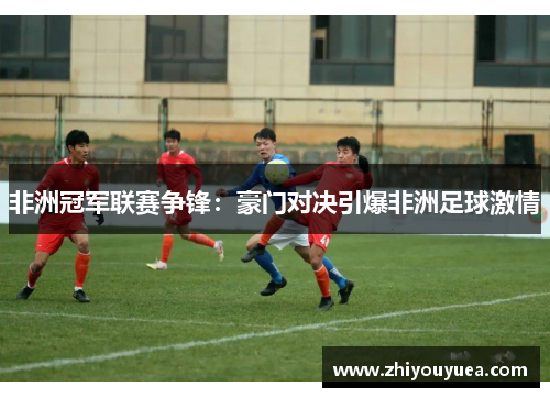 非洲冠军联赛争锋：豪门对决引爆非洲足球激情