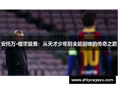 安托万·格里兹曼：从天才少年到全能前锋的传奇之路