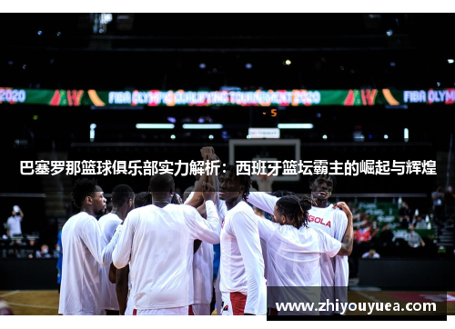 巴塞罗那篮球俱乐部实力解析：西班牙篮坛霸主的崛起与辉煌