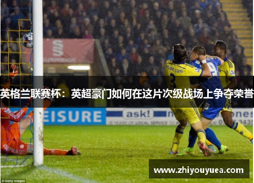 英格兰联赛杯：英超豪门如何在这片次级战场上争夺荣誉