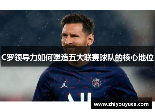 C罗领导力如何塑造五大联赛球队的核心地位
