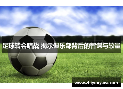 足球转会暗战 揭示俱乐部背后的智谋与较量